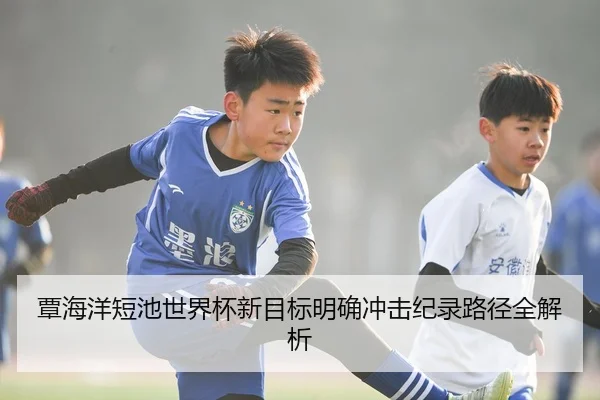 覃海洋短池世界杯新目标明确冲击纪录路径全解析
