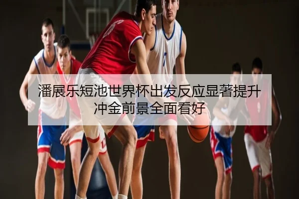 潘展乐短池世界杯出发反应显著提升 冲金前景全面看好